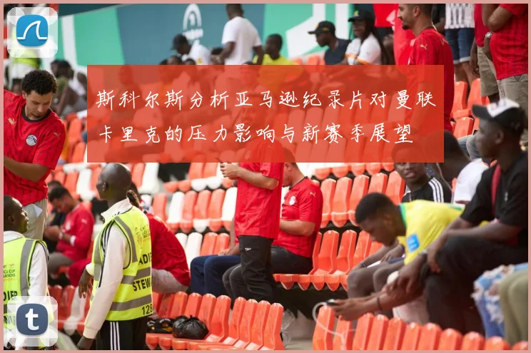 斯科尔斯分析亚马逊纪录片对曼联卡里克的压力影响与新赛季展望