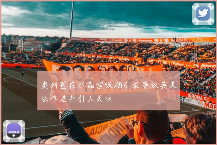 奥利塞在水晶宫吸烟引发争议英美法律差异引人关注