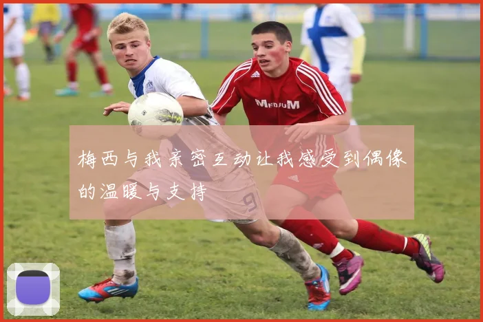 梅西与我亲密互动让我感受到偶像的温暖与支持