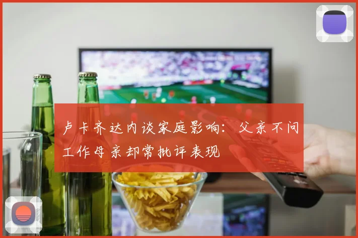 卢卡齐达内谈家庭影响：父亲不问工作母亲却常批评表现