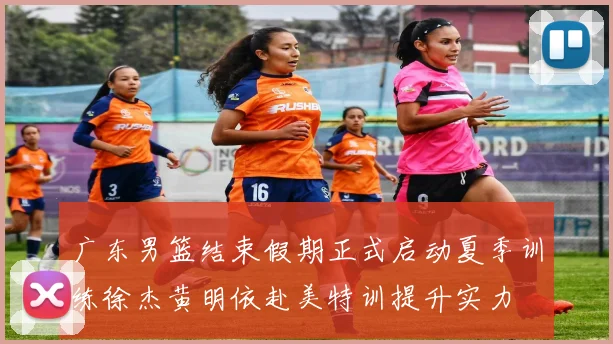 广东男篮结束假期正式启动夏季训练徐杰黄明依赴美特训提升实力