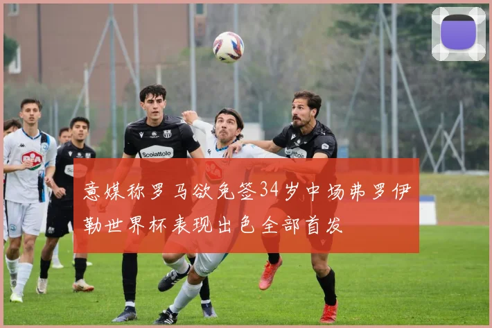 意媒称罗马欲免签34岁中场弗罗伊勒世界杯表现出色全部首发