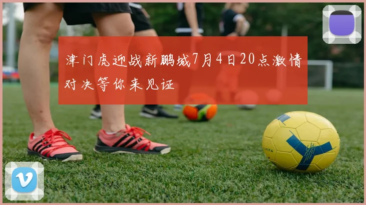 津门虎迎战新鹏城7月4日20点激情对决等你来见证