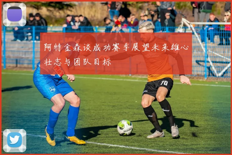 阿特金森谈成功赛季展望未来雄心壮志与团队目标