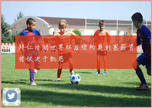 拜仁计划世界杯后续约奥利塞薪资将仅次于凯恩