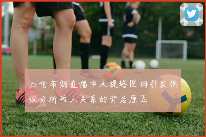 杰伦布朗直播中未提塔图姆引发热议分析两人关系的背后原因