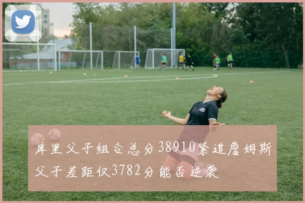 库里父子组合总分38910紧追詹姆斯父子差距仅3782分能否逆袭