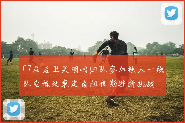 07届后卫吴明屿归队参加铁人一线队合练结束定南租借期迎新挑战