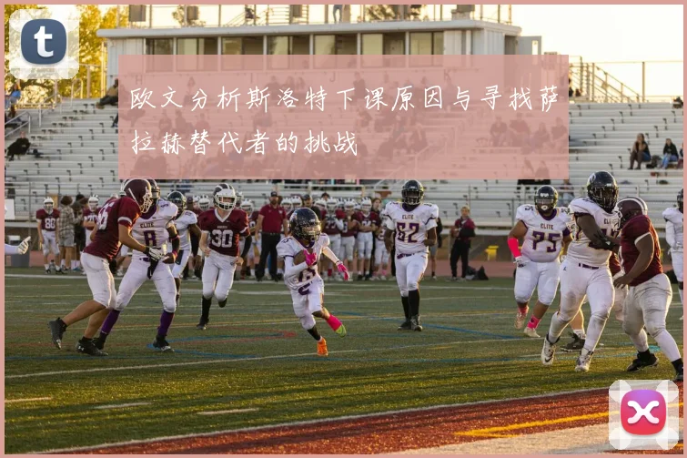 欧文分析斯洛特下课原因与寻找萨拉赫替代者的挑战
