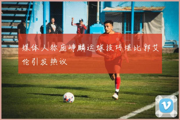 媒体人称庞峥麟运球技巧堪比郭艾伦引发热议