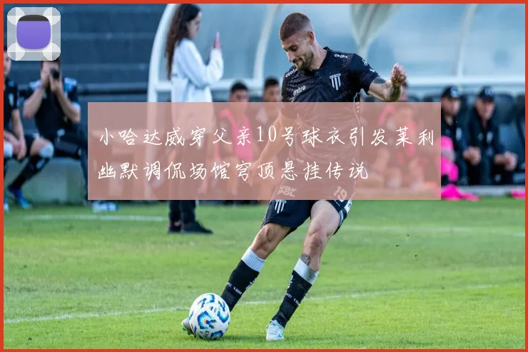 小哈达威穿父亲10号球衣引发莱利幽默调侃场馆穹顶悬挂传说