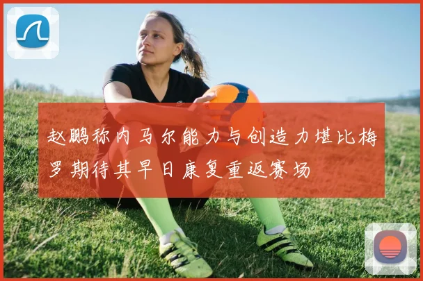 赵鹏称内马尔能力与创造力堪比梅罗期待其早日康复重返赛场