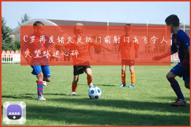 C罗再度错失良机门前射门高飞令人失望球迷心碎